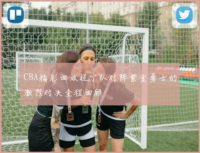CBA精彩回放辽宁队对阵紫金勇士的激烈对决全程回顾